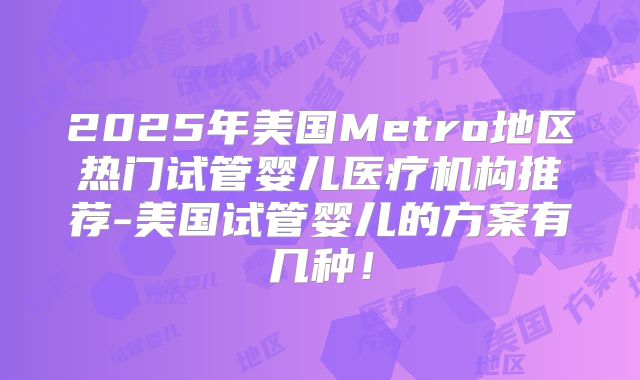 2025年美国Metro地区热门试管婴儿医疗机构推荐-美国试管婴儿的方案有几种!