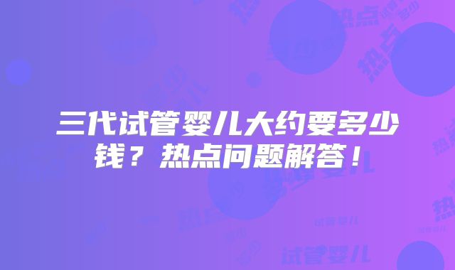 三代试管婴儿大约要多少钱?热点问题解答!