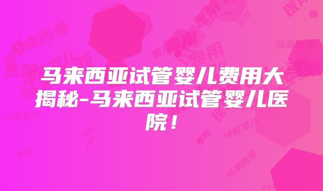 马来西亚试管婴儿费用大揭秘-马来西亚试管婴儿医院!