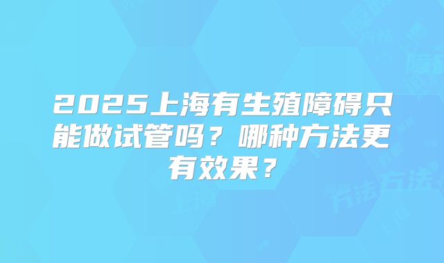 2025上海有生殖障碍只能做试管吗？哪种方法更有效果？