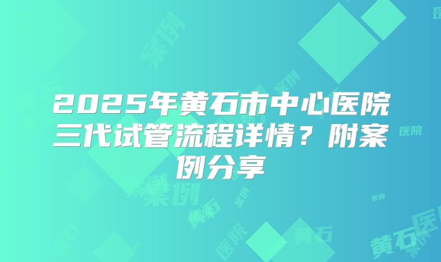 2025年黄石市中心医院三代试管流程详情？附案例分享