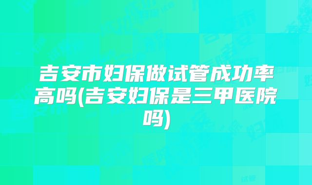 吉安市妇保做试管成功率高吗(吉安妇保是三甲医院吗)