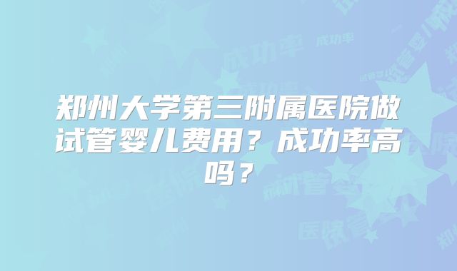 郑州大学第三附属医院做试管婴儿费用？成功率高吗？