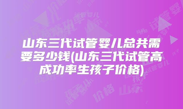 山东三代试管婴儿总共需要多少钱(山东三代试管高成功率生孩子价格)