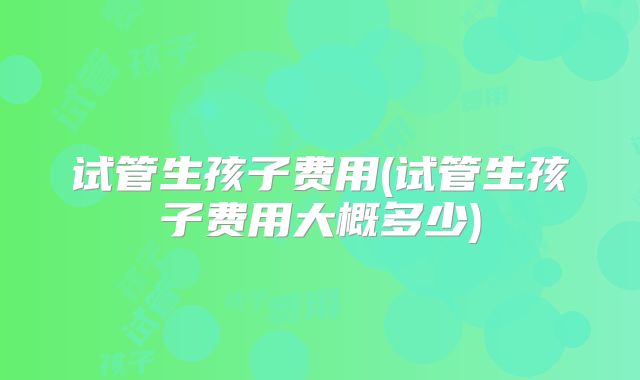试管生孩子费用(试管生孩子费用大概多少)
