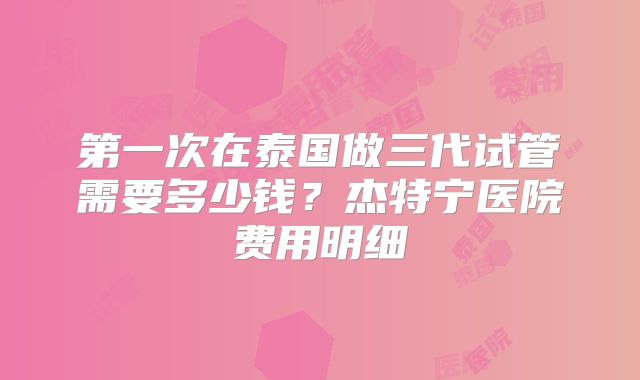 第一次在泰国做三代试管需要多少钱?杰特宁医院费用明细