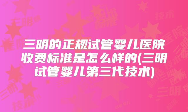 三明的正规试管婴儿医院收费标准是怎么样的(三明试管婴儿第三代技术)