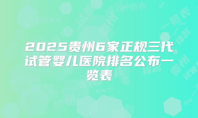 2025贵州6家正规三代试管婴儿医院排名公布一览表