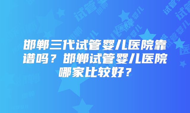 邯郸三代试管婴儿医院靠谱吗？邯郸试管婴儿医院哪家比较好？