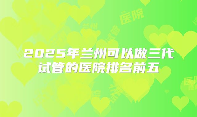 2025年兰州可以做三代试管的医院排名前五