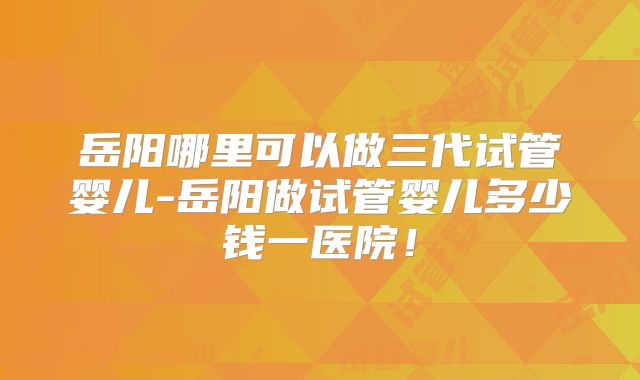 岳阳哪里可以做三代试管婴儿-岳阳做试管婴儿多少钱一医院！