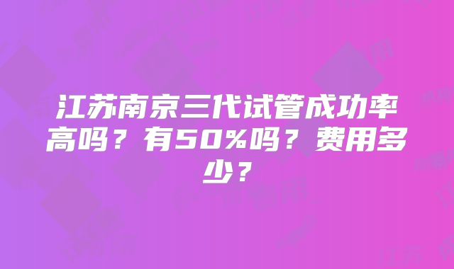 江苏南京三代试管成功率高吗？有50%吗？费用多少？