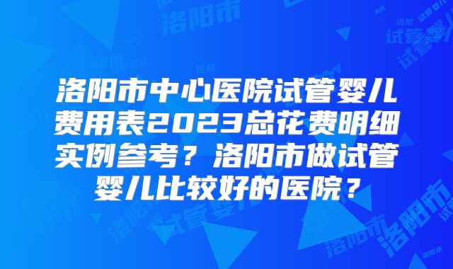 洛阳市中心医院试管婴儿费用表2023总花费明细实例参考?洛阳市做试管婴儿比较好的医院?