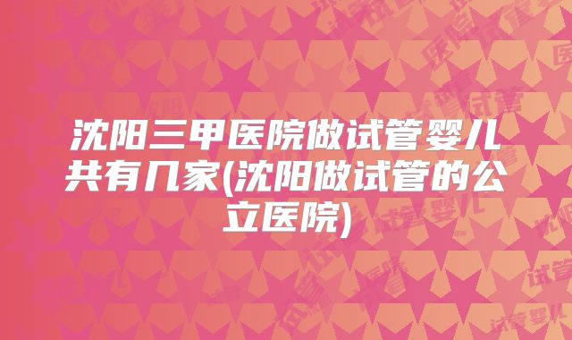 沈阳三甲医院做试管婴儿共有几家(沈阳做试管的公立医院)