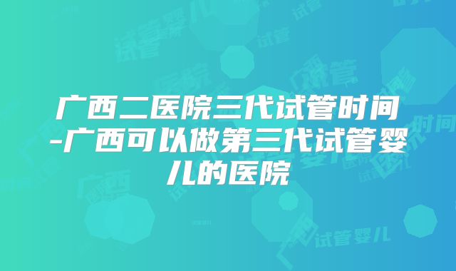 广西二医院三代试管时间-广西可以做第三代试管婴儿的医院