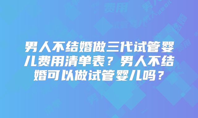 男人不结婚做三代试管婴儿费用清单表？男人不结婚可以做试管婴儿吗？