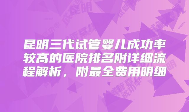 昆明三代试管婴儿成功率较高的医院排名附详细流程解析,附最全费用明细