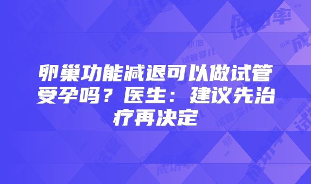 卵巢功能减退可以做试管受孕吗?医生:建议先治疗再决定