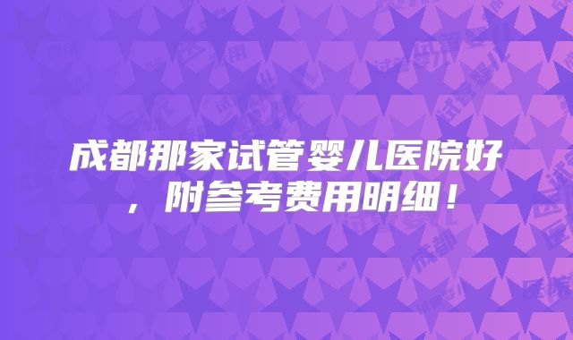 成都那家试管婴儿医院好,附参考费用明细!