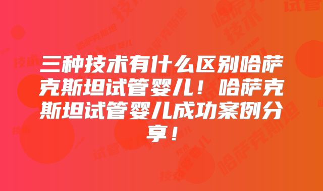 三种技术有什么区别哈萨克斯坦试管婴儿！哈萨克斯坦试管婴儿成功案例分享！