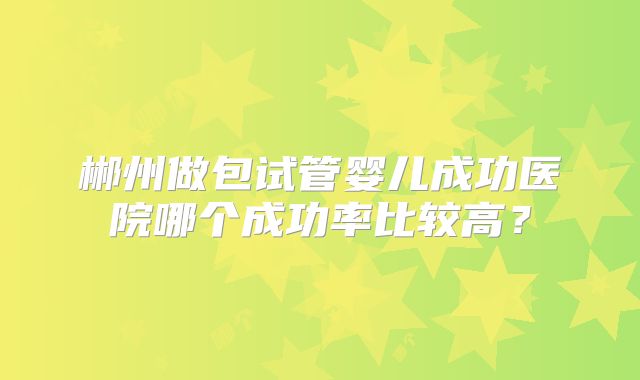 郴州做包试管婴儿成功医院哪个成功率比较高？