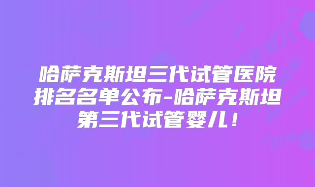 哈萨克斯坦三代试管医院排名名单公布-哈萨克斯坦第三代试管婴儿！