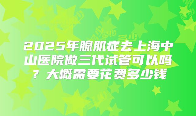2025年腺肌症去上海中山医院做三代试管可以吗？大概需要花费多少钱