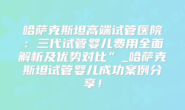 哈萨克斯坦高端试管医院：三代试管婴儿费用全面解析及优势对比”_哈萨克斯坦试管婴儿成功案例分享！
