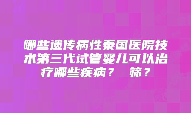 哪些遗传病性泰国医院技术第三代试管婴儿可以治疗哪些疾病？ 筛？