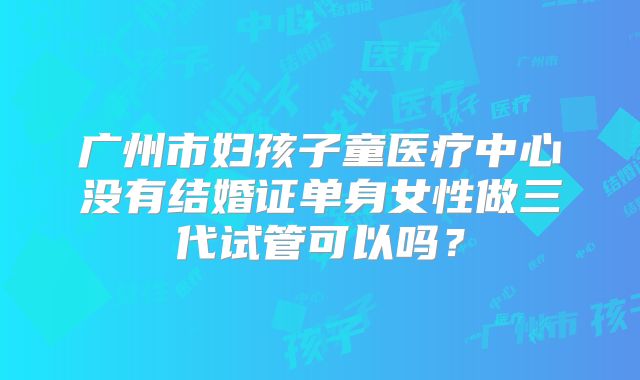 广州市妇孩子童医疗中心没有结婚证单身女性做三代试管可以吗？