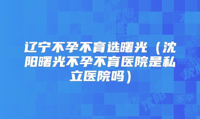 辽宁不孕不育选曙光(沈阳曙光不孕不育医院是私立医院吗)