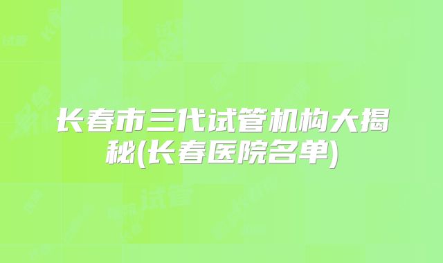 长春市三代试管机构大揭秘(长春医院名单)