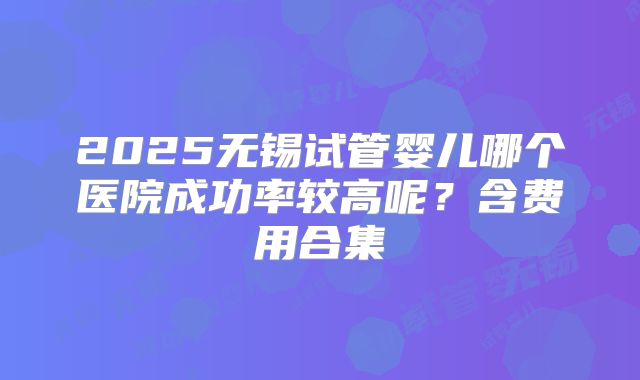 2025无锡试管婴儿哪个医院成功率较高呢？含费用合集