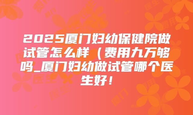 2025厦门妇幼保健院做试管怎么样(费用九万够吗_厦门妇幼做试管哪个医生好!