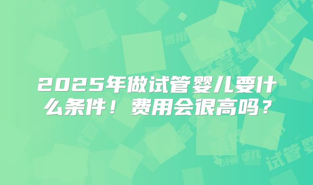 2025年做试管婴儿要什么条件！费用会很高吗？