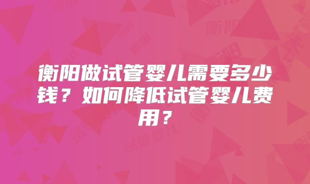 衡阳做试管婴儿需要多少钱？如何降低试管婴儿费用？