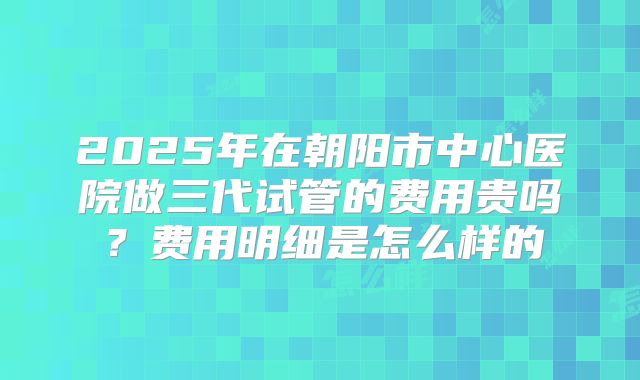 2025年在朝阳市中心医院做三代试管的费用贵吗？费用明细是怎么样的