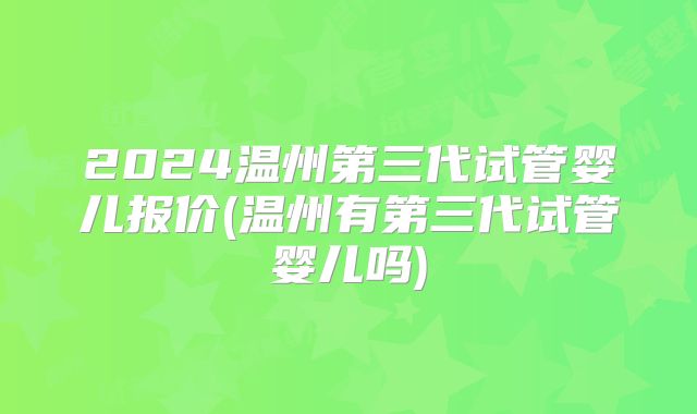 2024温州第三代试管婴儿报价(温州有第三代试管婴儿吗)