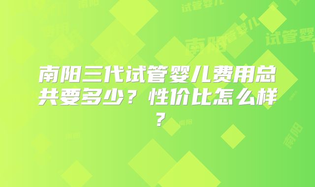 南阳三代试管婴儿费用总共要多少？性价比怎么样？