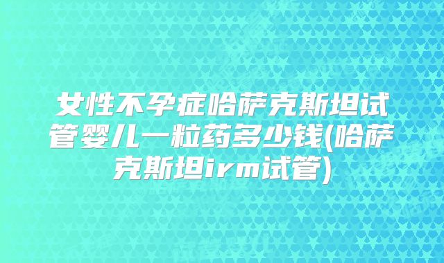 女性不孕症哈萨克斯坦试管婴儿一粒药多少钱(哈萨克斯坦irm试管)