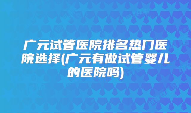 广元试管医院排名热门医院选择(广元有做试管婴儿的医院吗)