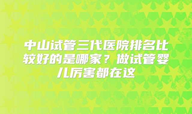 中山试管三代医院排名比较好的是哪家？做试管婴儿厉害都在这