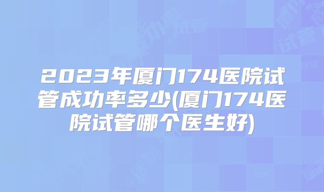2023年厦门174医院试管成功率多少(厦门174医院试管哪个医生好)