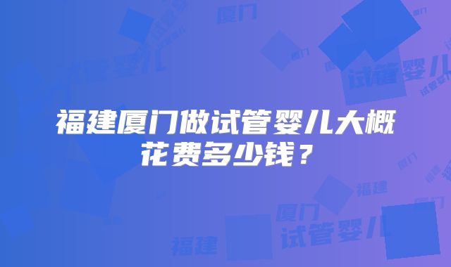 福建厦门做试管婴儿大概花费多少钱?