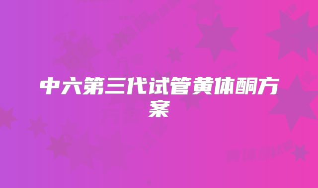 中六第三代试管黄体酮方案