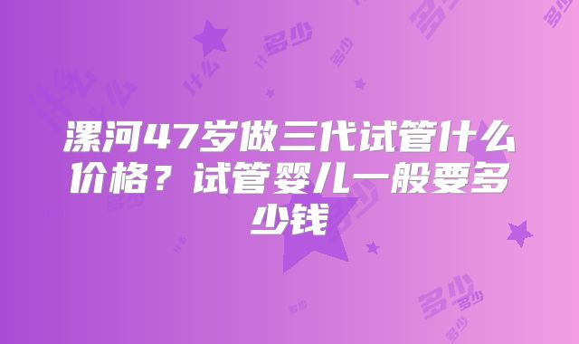 漯河47岁做三代试管什么价格？试管婴儿一般要多少钱