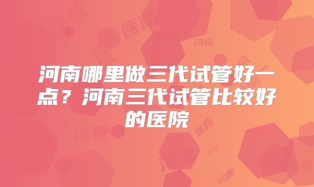 河南哪里做三代试管好一点？河南三代试管比较好的医院