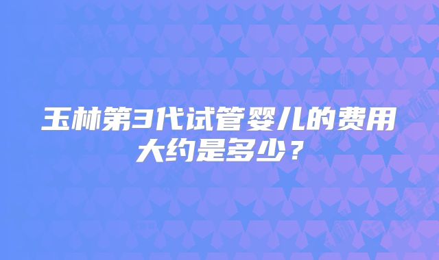 玉林第3代试管婴儿的费用大约是多少?