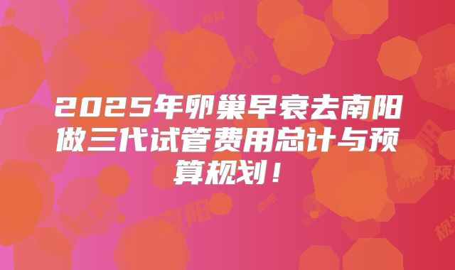 2025年卵巢早衰去南阳做三代试管费用总计与预算规划！
