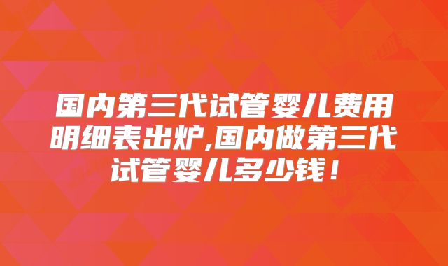 国内第三代试管婴儿费用明细表出炉,国内做第三代试管婴儿多少钱！